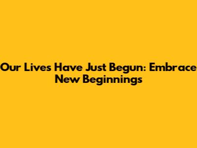 Our Lives Have Just Begun: Embrace New Beginnings