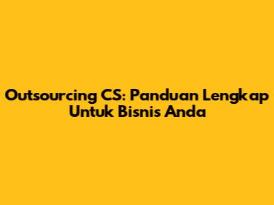 Outsourcing CS: Panduan Lengkap Untuk Bisnis Anda