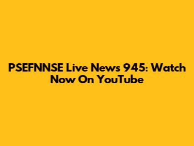 PSEFNNSE Live News 945: Watch Now On YouTube