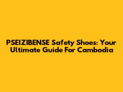 PSEIZIBENSE Safety Shoes: Your Ultimate Guide For Cambodia