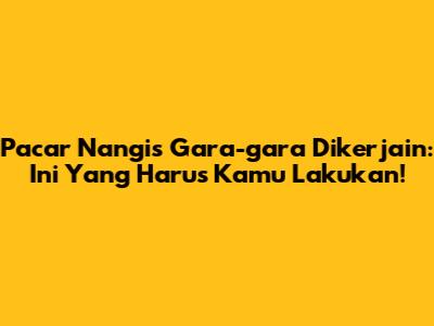 Pacar Nangis Gara-gara Dikerjain: Ini Yang Harus Kamu Lakukan!