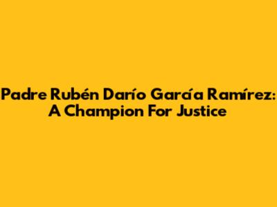 Padre Rubén Darío García Ramírez: A Champion For Justice