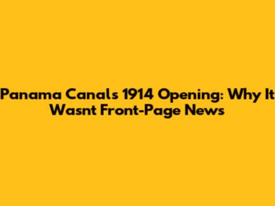 Panama Canal's 1914 Opening: Why It Wasn't Front-Page News