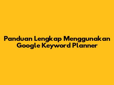 Panduan Lengkap Menggunakan Google Keyword Planner