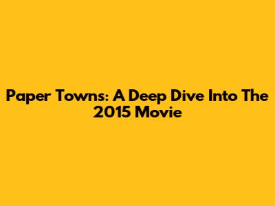Paper Towns: A Deep Dive Into The 2015 Movie