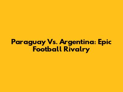 Paraguay Vs. Argentina: Epic Football Rivalry