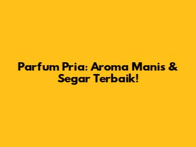 Parfum Pria: Aroma Manis & Segar Terbaik!
