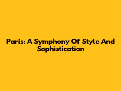Paris: A Symphony Of Style And Sophistication