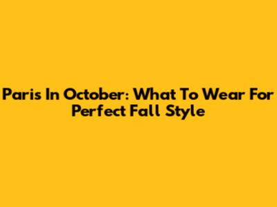 Paris In October: What To Wear For Perfect Fall Style