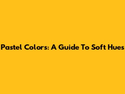 Pastel Colors: A Guide To Soft Hues