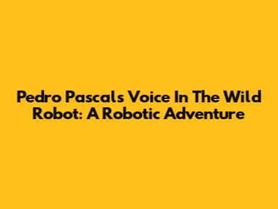 Pedro Pascal's Voice In The Wild Robot: A Robotic Adventure