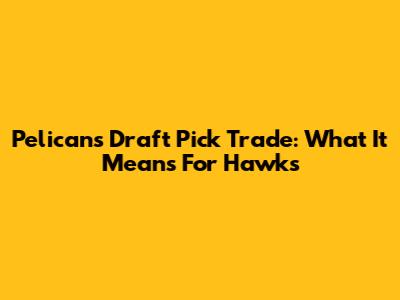 Pelicans' Draft Pick Trade: What It Means For Hawks