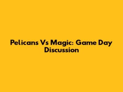 Pelicans Vs Magic: Game Day Discussion