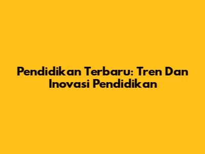 Pendidikan Terbaru: Tren Dan Inovasi Pendidikan
