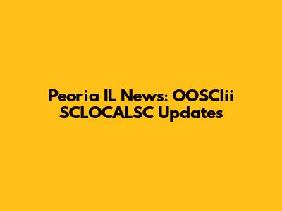Peoria IL News: OOSCIii SCLOCALSC Updates