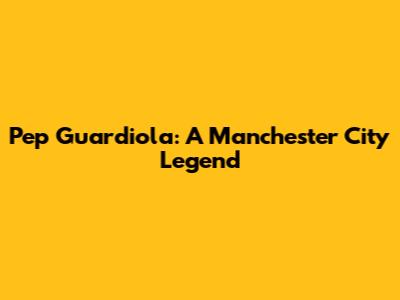 Pep Guardiola: A Manchester City Legend