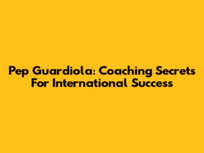 Pep Guardiola: Coaching Secrets For International Success