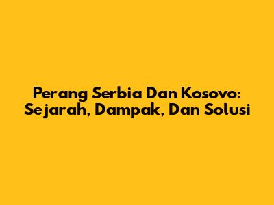 Perang Serbia Dan Kosovo: Sejarah, Dampak, Dan Solusi