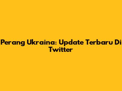 Perang Ukraina: Update Terbaru Di Twitter
