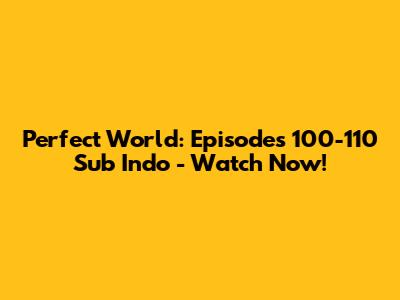 Perfect World: Episodes 100-110 Sub Indo - Watch Now!