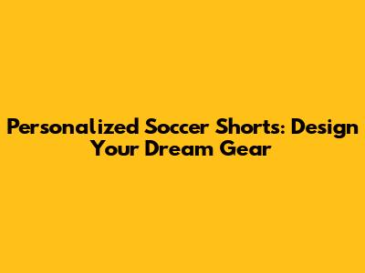 Personalized Soccer Shorts: Design Your Dream Gear