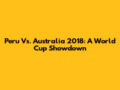 Peru Vs. Australia 2018: A World Cup Showdown