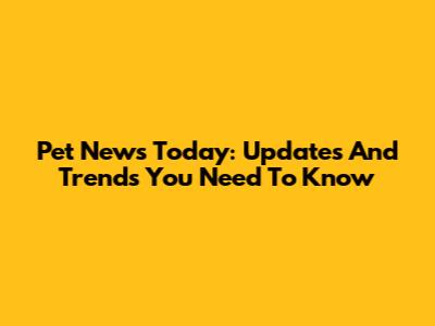 Pet News Today: Updates And Trends You Need To Know