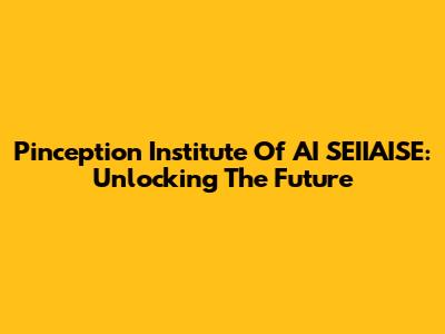 Pinception Institute Of AI SEIIAISE: Unlocking The Future