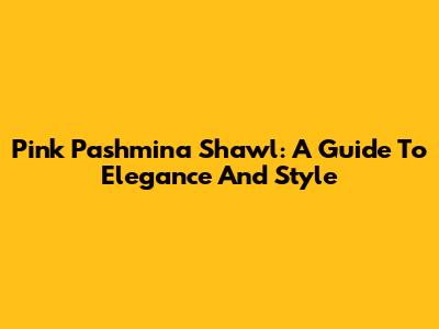 Pink Pashmina Shawl: A Guide To Elegance And Style