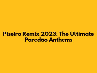 Piseiro Remix 2023: The Ultimate Paredão Anthems