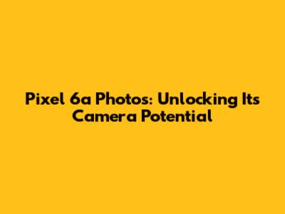 Pixel 6a Photos: Unlocking Its Camera Potential