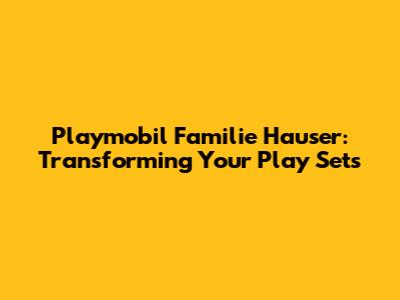 Playmobil Familie Hauser: Transforming Your Play Sets