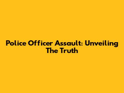 Police Officer Assault: Unveiling The Truth
