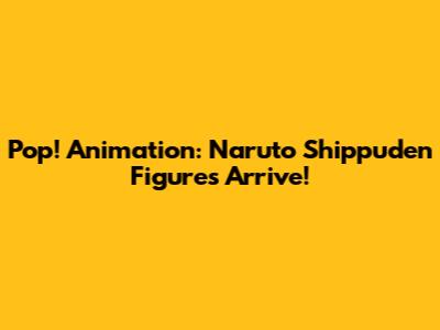 Pop! Animation: Naruto Shippuden Figures Arrive!