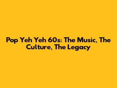 Pop Yeh Yeh 60s: The Music, The Culture, The Legacy