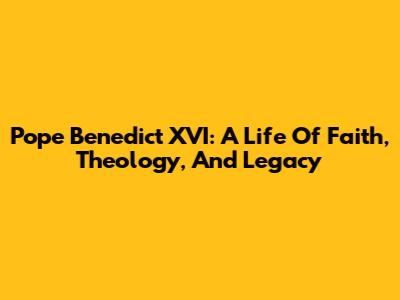 Pope Benedict XVI: A Life Of Faith, Theology, And Legacy
