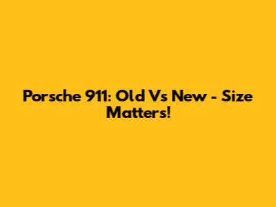 Porsche 911: Old Vs New - Size Matters!