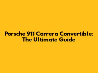 Porsche 911 Carrera Convertible: The Ultimate Guide