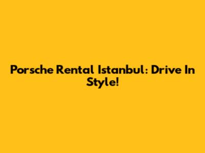 Porsche Rental Istanbul: Drive In Style!
