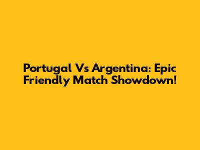 Portugal Vs Argentina: Epic Friendly Match Showdown!