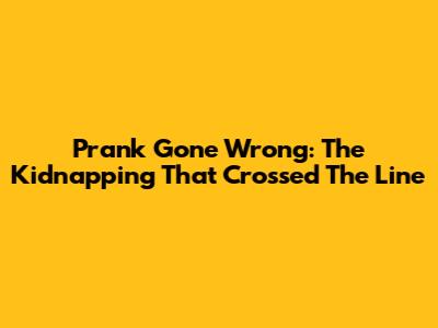 Prank Gone Wrong: The Kidnapping That Crossed The Line