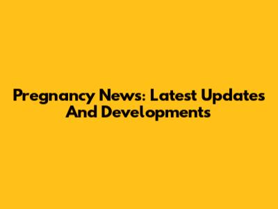 Pregnancy News: Latest Updates And Developments