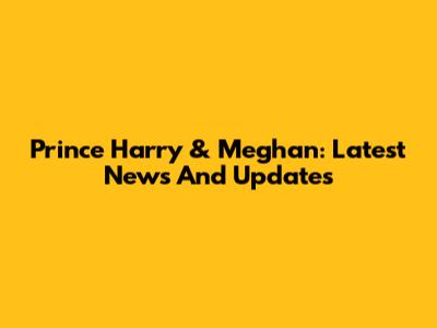 Prince Harry & Meghan: Latest News And Updates