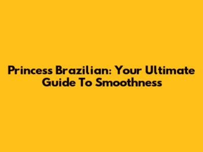 Princess Brazilian: Your Ultimate Guide To Smoothness