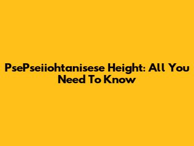 PsePseiiohtanisese Height: All You Need To Know