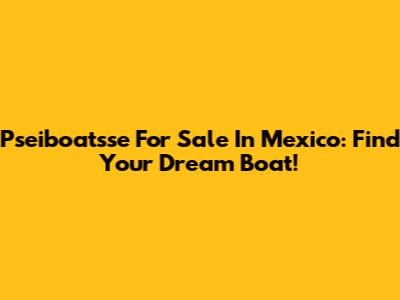 Pseiboatsse For Sale In Mexico: Find Your Dream Boat!