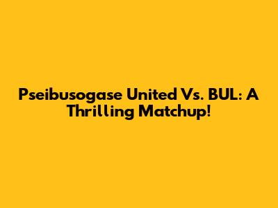 Pseibusogase United Vs. BUL: A Thrilling Matchup!