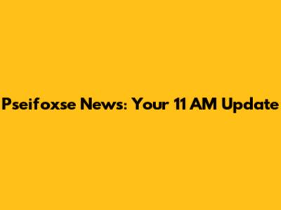 Pseifoxse News: Your 11 AM Update