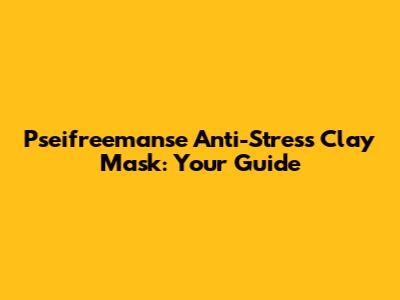 Pseifreemanse Anti-Stress Clay Mask: Your Guide