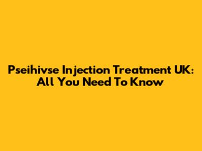 Pseihivse Injection Treatment UK: All You Need To Know